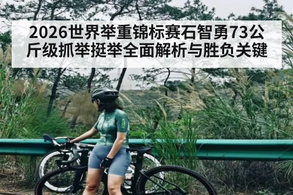 2026世界举重锦标赛石智勇73公斤级抓举挺举全面解析与胜负关键